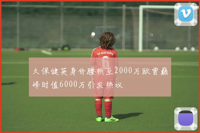 久保健英身价腰斩至2000万欧曾巅峰时值6000万引发热议