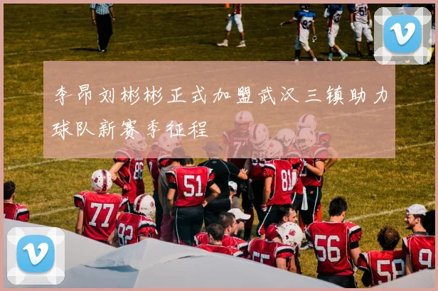 李昂刘彬彬正式加盟武汉三镇助力球队新赛季征程