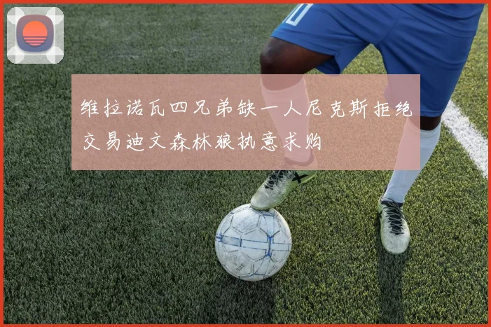维拉诺瓦四兄弟缺一人尼克斯拒绝交易迪文森林狼执意求购