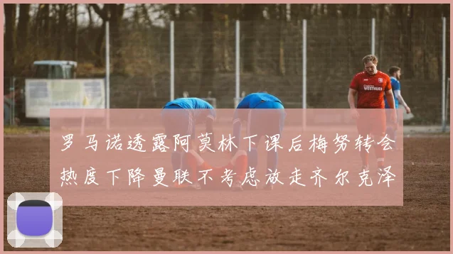 罗马诺透露阿莫林下课后梅努转会热度下降曼联不考虑放走齐尔克泽