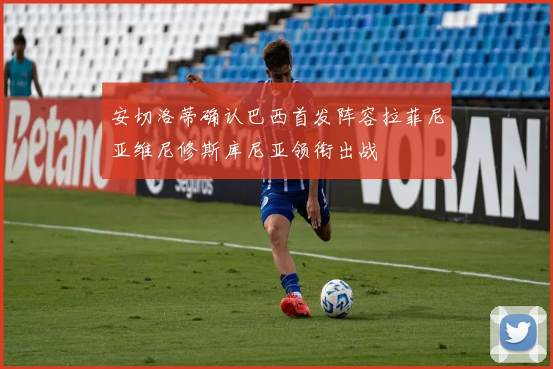 安切洛蒂确认巴西首发阵容拉菲尼亚维尼修斯库尼亚领衔出战