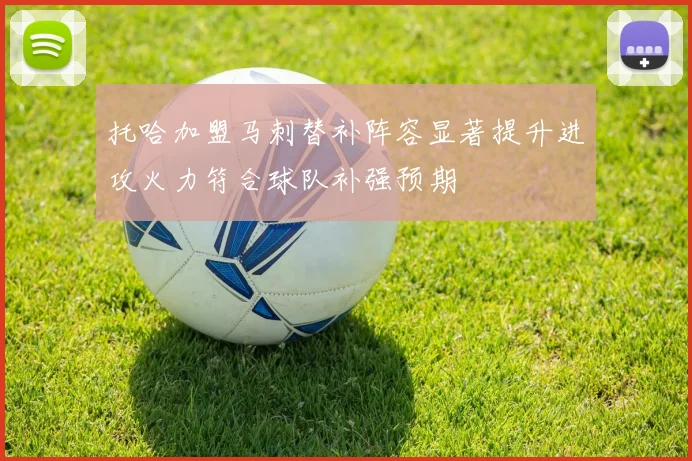 托哈加盟马刺替补阵容显著提升进攻火力符合球队补强预期