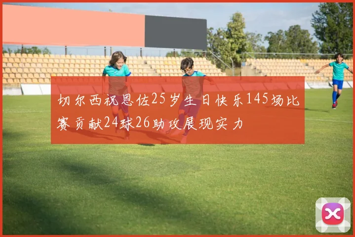 切尔西祝恩佐25岁生日快乐145场比赛贡献24球26助攻展现实力