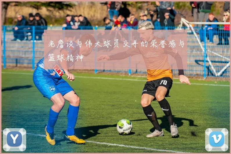 老詹谈与伟大球员交手的荣誉感与篮球精神