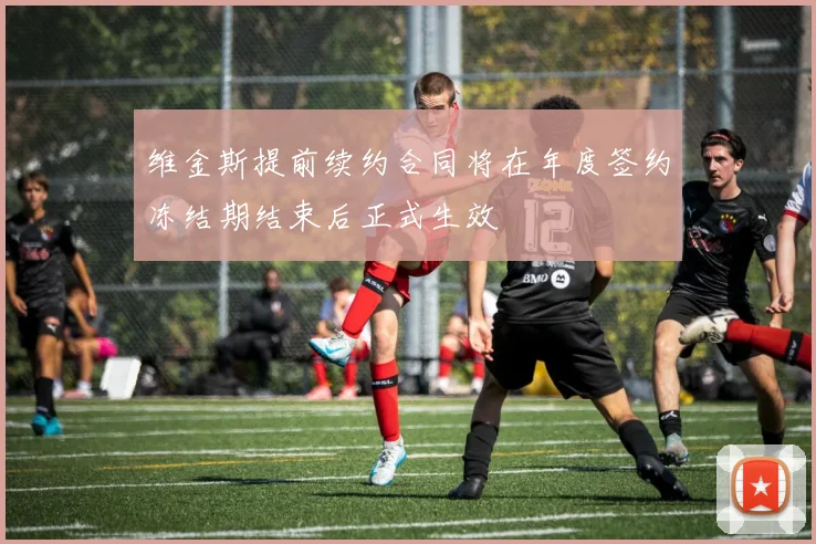 维金斯提前续约合同将在年度签约冻结期结束后正式生效