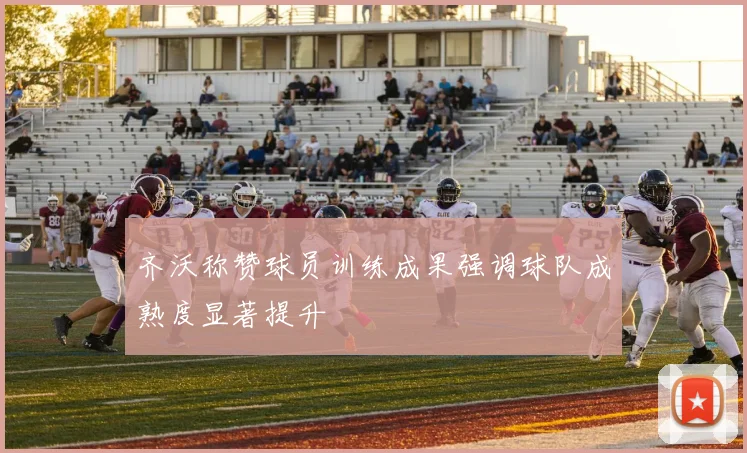 齐沃称赞球员训练成果强调球队成熟度显著提升