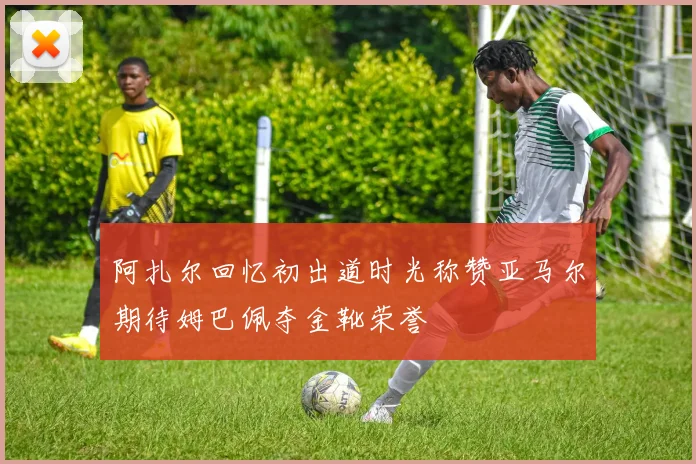 阿扎尔回忆初出道时光称赞亚马尔期待姆巴佩夺金靴荣誉