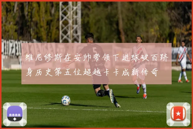 维尼修斯在安帅带领下进球破百跻身历史第五位超越卡卡成新传奇