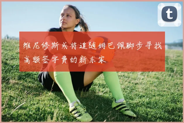 维尼修斯或将追随姆巴佩脚步寻找高额签字费的新东家