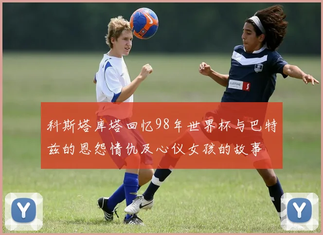 科斯塔库塔回忆98年世界杯与巴特兹的恩怨情仇及心仪女孩的故事