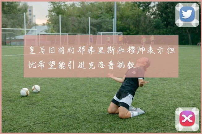 皇马旧将对邓弗里斯和穆帅表示担忧希望能引进克洛普执教