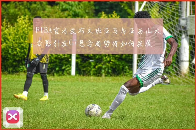 FIBA官方发布文班亚马与亚历山大合影引发G7悬念局势将如何发展