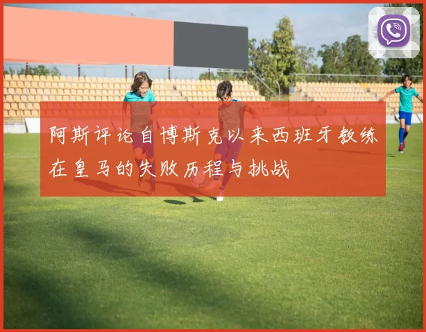 阿斯评论自博斯克以来西班牙教练在皇马的失败历程与挑战