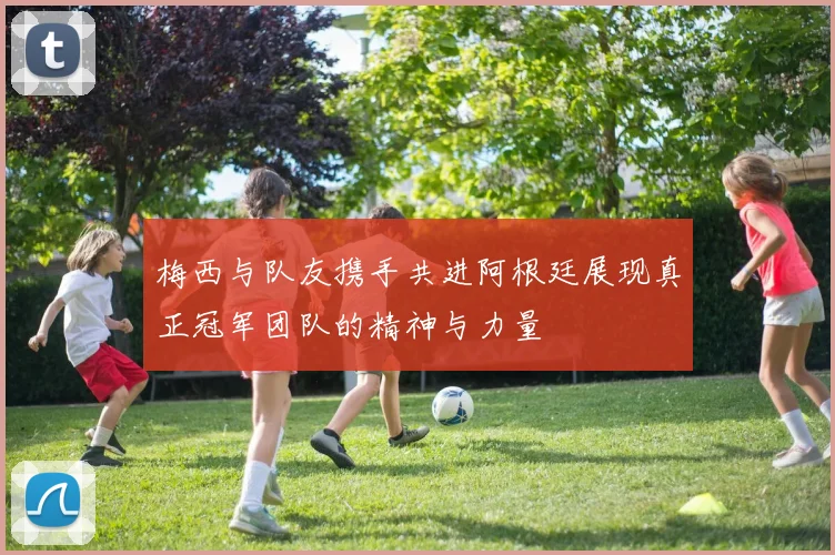 梅西与队友携手共进阿根廷展现真正冠军团队的精神与力量