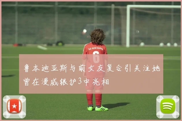 鲁本迪亚斯与前女友复合引关注她曾在漫威银护3中亮相