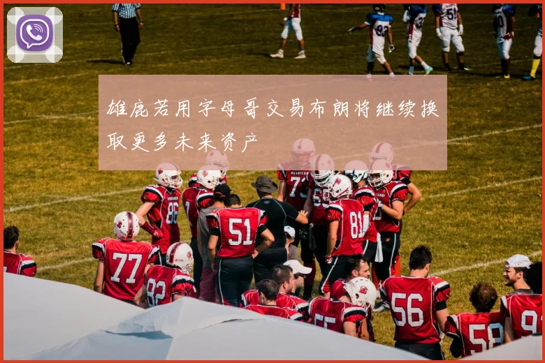 雄鹿若用字母哥交易布朗将继续换取更多未来资产