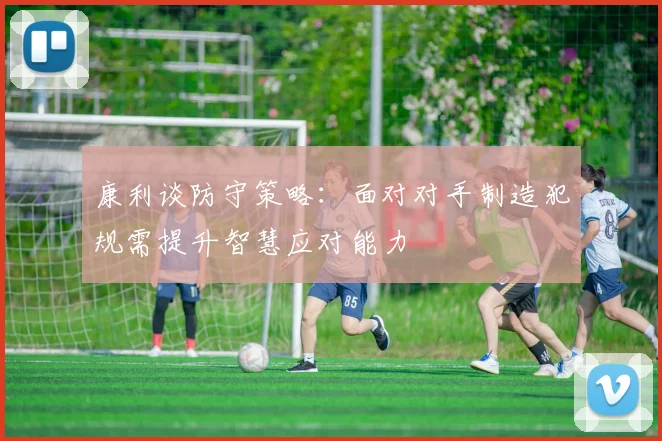 康利谈防守策略：面对对手制造犯规需提升智慧应对能力